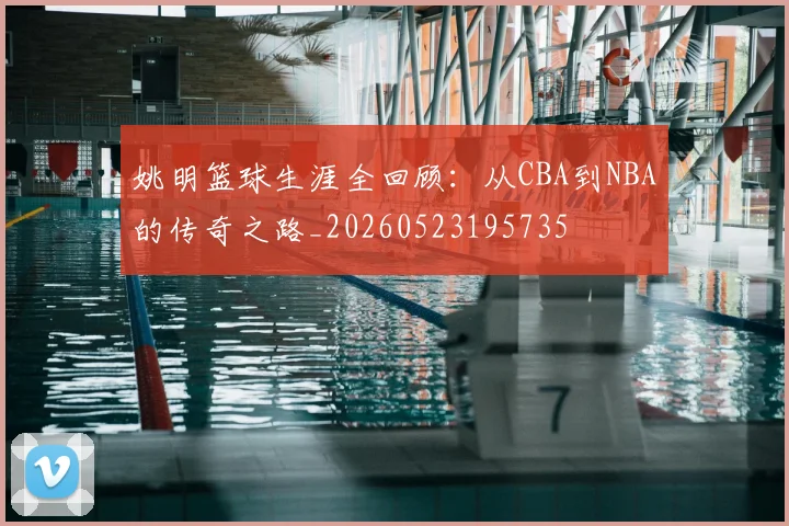姚明篮球生涯全回顾：从CBA到NBA的传奇之路_20260523195735