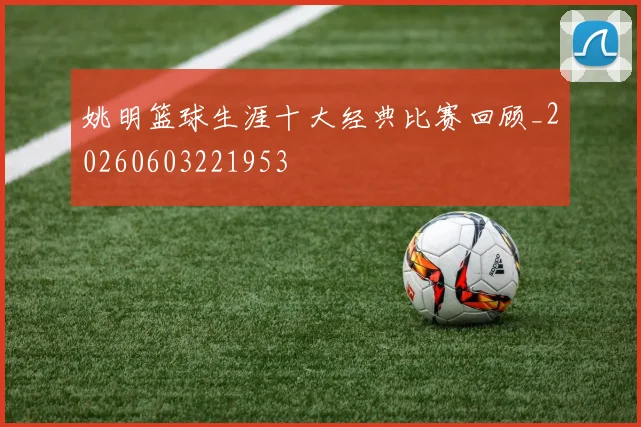 姚明篮球生涯十大经典比赛回顾_20260603221953