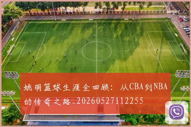 姚明篮球生涯全回顾:从CBA到NBA的传奇之路_20260527112255