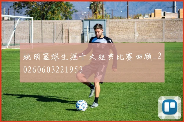 姚明篮球生涯十大经典比赛回顾_20260603221953